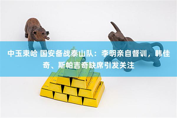 中玉束哈 国安备战泰山队：李明亲自督训，韩佳奇、斯帕吉奇缺席引发关注