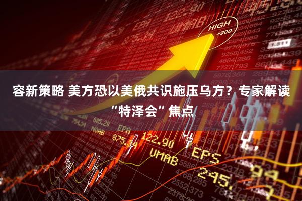 容新策略 美方恐以美俄共识施压乌方？专家解读“特泽会”焦点