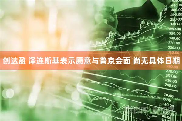 创达盈 泽连斯基表示愿意与普京会面 尚无具体日期