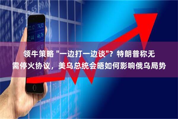 领牛策略 "一边打一边谈"？特朗普称无需停火协议，美乌总统会晤如何影响俄乌局势
