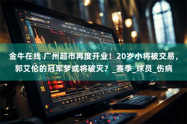 金牛在线 广州超市再度开业！20岁小将被交易，郭艾伦的冠军梦或将破灭？_赛季_球员_伤病