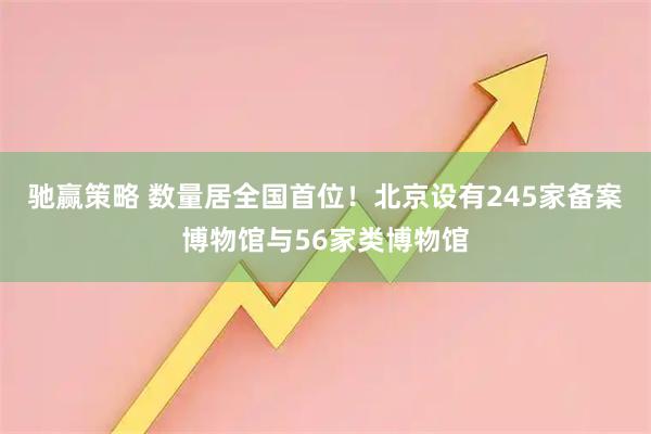 驰赢策略 数量居全国首位！北京设有245家备案博物馆与56家类博物馆