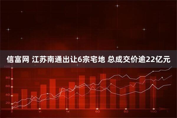 信富网 江苏南通出让6宗宅地 总成交价逾22亿元