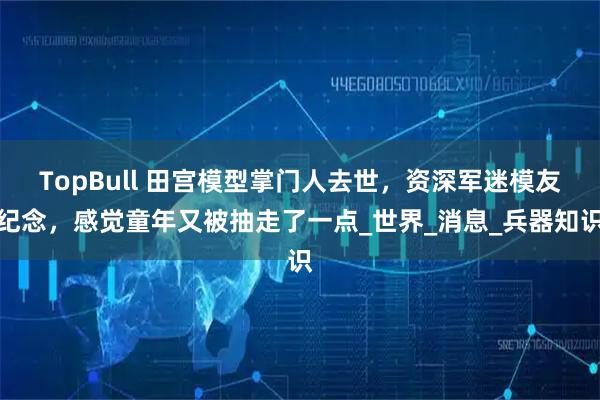 TopBull 田宫模型掌门人去世，资深军迷模友纪念，感觉童年又被抽走了一点_世界_消息_兵器知识