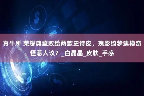 真牛所 荣耀典藏败给两款史诗皮，瑰影绮梦建模奇怪惹人议？_白晶晶_皮肤_手感