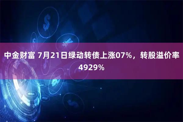 中金财富 7月21日绿动转债上涨07%，转股溢价率4929%