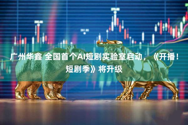广州华鑫 全国首个AI短剧实验室启动，《开播！短剧季》将升级