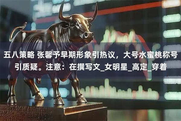 五八策略 张馨予早期形象引热议，大号水蜜桃称号引质疑。注意：在撰写文_女明星_高定_穿着