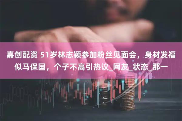 嘉创配资 51岁林志颖参加粉丝见面会，身材发福似马保国，个子不高引热议_网友_状态_那一