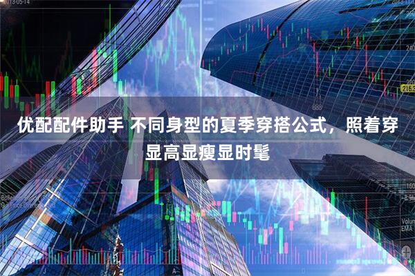 优配配件助手 不同身型的夏季穿搭公式，照着穿显高显瘦显时髦