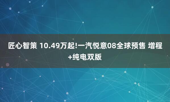 匠心智策 10.49万起!一汽悦意08全球预售 增程+纯电双版