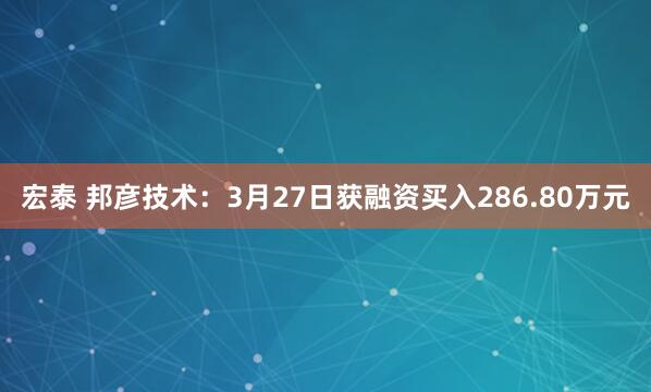 宏泰 邦彦技术：3月27日获融资买入286.80万元